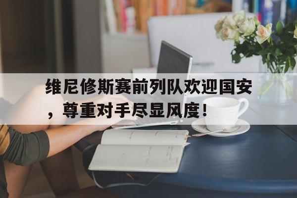体育娱乐-关于维尼修斯赛前列队欢迎国安，尊重对手尽显风度！的信息-体育娱乐