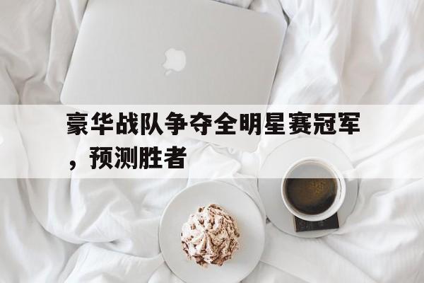 体育娱乐-豪华战队争夺全明星赛冠军,预测胜者是什么